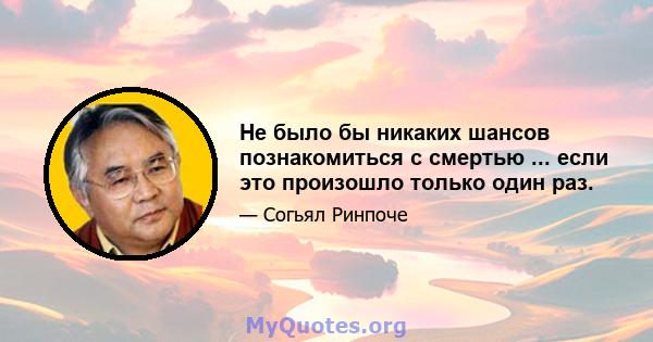 Не было бы никаких шансов познакомиться с смертью ... если это произошло только один раз.