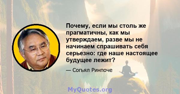 Почему, если мы столь же прагматичны, как мы утверждаем, разве мы не начинаем спрашивать себя серьезно: где наше настоящее будущее лежит?