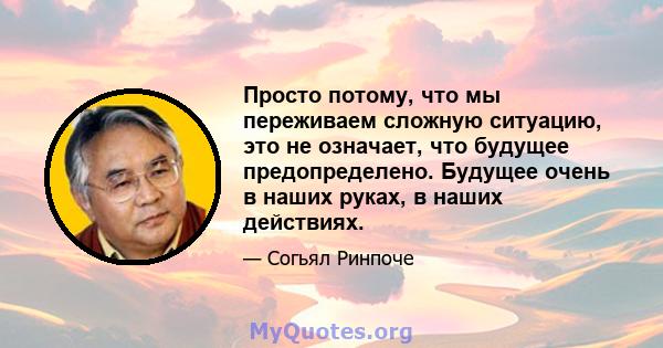 Просто потому, что мы переживаем сложную ситуацию, это не означает, что будущее предопределено. Будущее очень в наших руках, в наших действиях.