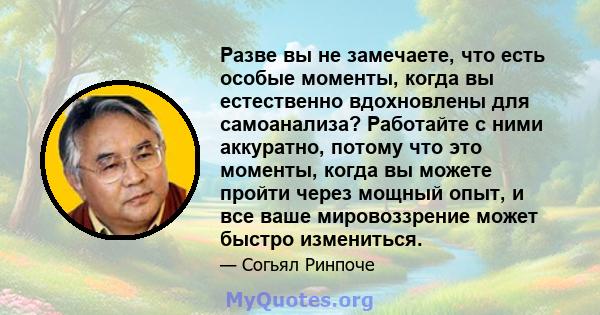 Разве вы не замечаете, что есть особые моменты, когда вы естественно вдохновлены для самоанализа? Работайте с ними аккуратно, потому что это моменты, когда вы можете пройти через мощный опыт, и все ваше мировоззрение