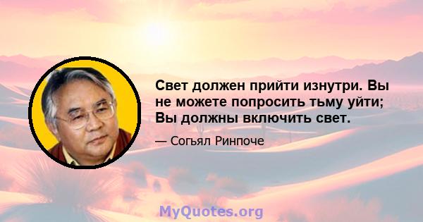 Свет должен прийти изнутри. Вы не можете попросить тьму уйти; Вы должны включить свет.