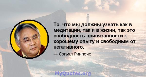 То, что мы должны узнать как в медитации, так и в жизни, так это свободность привязанности к хорошему опыту и свободным от негативного.