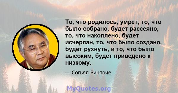 То, что родилось, умрет, то, что было собрано, будет рассеяно, то, что накоплено, будет исчерпан, то, что было создано, будет рухнуть, и то, что было высоким, будет приведено к низкому.