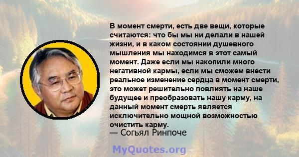 В момент смерти, есть две вещи, которые считаются: что бы мы ни делали в нашей жизни, и в каком состоянии душевного мышления мы находимся в этот самый момент. Даже если мы накопили много негативной кармы, если мы сможем 