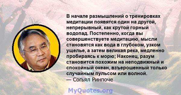 В начале размышлений о тренировках медитации появятся один на другой, непрерывный, как крутой горный водопад. Постепенно, когда вы совершенствуете медитацию, мысли становятся как вода в глубоком, узком ущелье, а затем