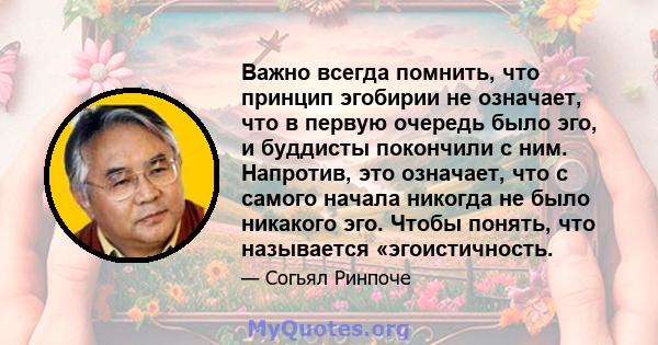 Важно всегда помнить, что принцип эгобирии не означает, что в первую очередь было эго, и буддисты покончили с ним. Напротив, это означает, что с самого начала никогда не было никакого эго. Чтобы понять, что называется