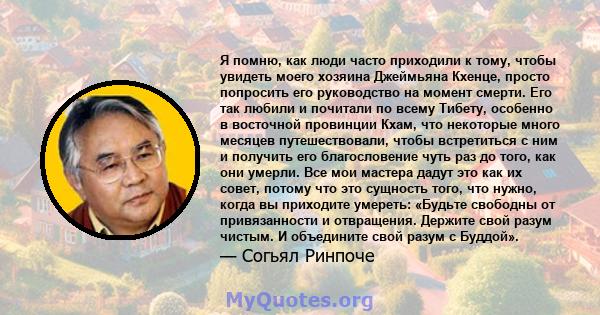 Я помню, как люди часто приходили к тому, чтобы увидеть моего хозяина Джеймьяна Кхенце, просто попросить его руководство на момент смерти. Его так любили и почитали по всему Тибету, особенно в восточной провинции Кхам,