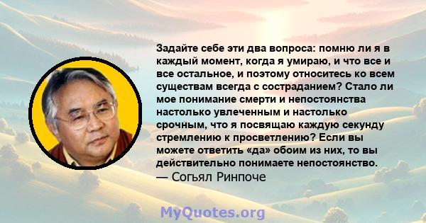 Задайте себе эти два вопроса: помню ли я в каждый момент, когда я умираю, и что все и все остальное, и поэтому относитесь ко всем существам всегда с состраданием? Стало ли мое понимание смерти и непостоянства настолько