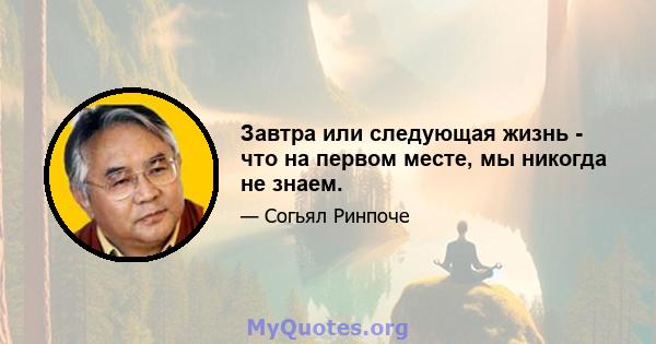 Завтра или следующая жизнь - что на первом месте, мы никогда не знаем.