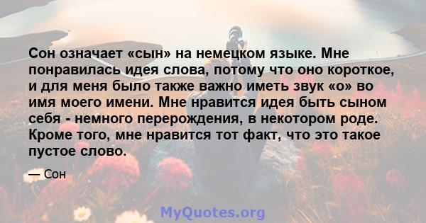 Сон означает «сын» на немецком языке. Мне понравилась идея слова, потому что оно короткое, и для меня было также важно иметь звук «о» во имя моего имени. Мне нравится идея быть сыном себя - немного перерождения, в