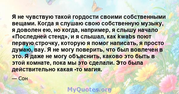 Я не чувствую такой гордости своими собственными вещами. Когда я слушаю свою собственную музыку, я доволен ею, но когда, например, я слышу начало «Последней стенд», и я слышал, как kwabs поют первую строчку, которую я