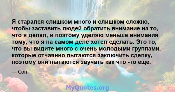 Я старался слишком много и слишком сложно, чтобы заставить людей обратить внимание на то, что я делал, и поэтому уделяю меньше внимания тому, что я на самом деле хотел сделать. Это то, что вы видите много с очень