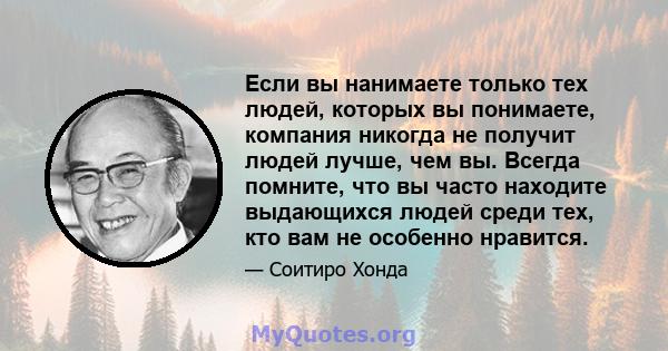 Если вы нанимаете только тех людей, которых вы понимаете, компания никогда не получит людей лучше, чем вы. Всегда помните, что вы часто находите выдающихся людей среди тех, кто вам не особенно нравится.