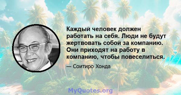 Каждый человек должен работать на себя. Люди не будут жертвовать собой за компанию. Они приходят на работу в компанию, чтобы повеселиться.