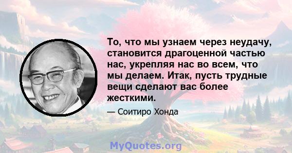 То, что мы узнаем через неудачу, становится драгоценной частью нас, укрепляя нас во всем, что мы делаем. Итак, пусть трудные вещи сделают вас более жесткими.