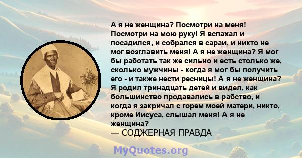 А я не женщина? Посмотри на меня! Посмотри на мою руку! Я вспахал и посадился, и собрался в сараи, и никто не мог возглавить меня! А я не женщина? Я мог бы работать так же сильно и есть столько же, сколько мужчины -