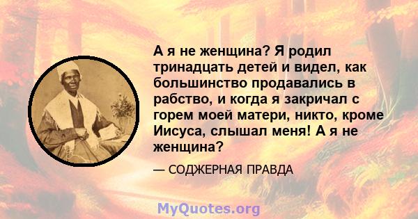 А я не женщина? Я родил тринадцать детей и видел, как большинство продавались в рабство, и когда я закричал с горем моей матери, никто, кроме Иисуса, слышал меня! А я не женщина?