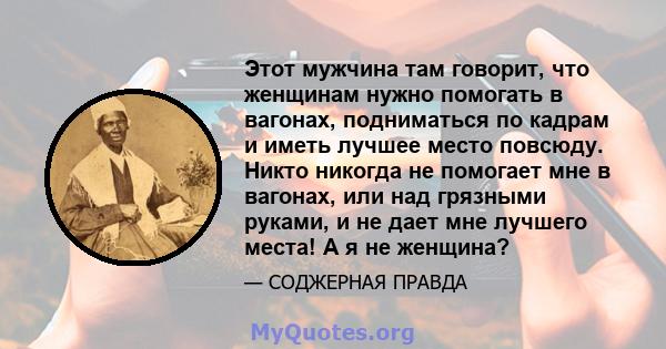 Этот мужчина там говорит, что женщинам нужно помогать в вагонах, подниматься по кадрам и иметь лучшее место повсюду. Никто никогда не помогает мне в вагонах, или над грязными руками, и не дает мне лучшего места! А я не