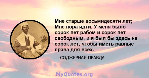 Мне старше восьмидесяти лет; Мне пора идти. У меня было сорок лет рабом и сорок лет свободным, и я был бы здесь на сорок лет, чтобы иметь равные права для всех.