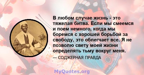 В любом случае жизнь - это тяжелая битва. Если мы смеемся и поем немного, когда мы боремся с хорошей борьбой за свободу, это облегчает все. Я не позволю свету моей жизни определять тьму вокруг меня.