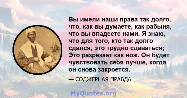 Вы имели наши права так долго, что, как вы думаете, как рабыня, что вы владеете нами. Я знаю, что для того, кто так долго сдался, это трудно сдаваться; Это разрезает как нож. Он будет чувствовать себя лучше, когда он