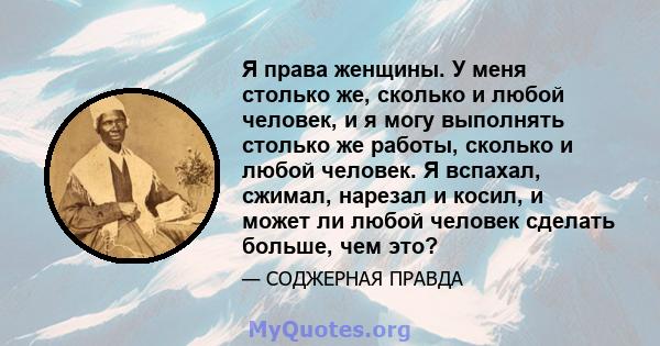 Я права женщины. У меня столько же, сколько и любой человек, и я могу выполнять столько же работы, сколько и любой человек. Я вспахал, сжимал, нарезал и косил, и может ли любой человек сделать больше, чем это?