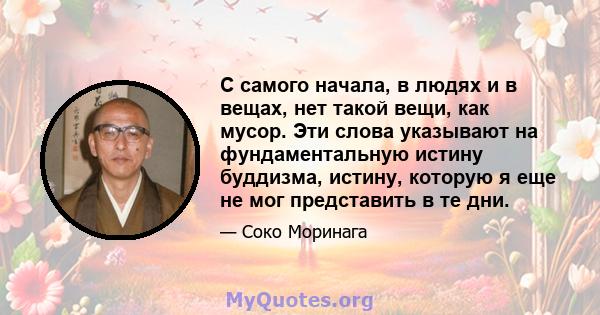 С самого начала, в людях и в вещах, нет такой вещи, как мусор. Эти слова указывают на фундаментальную истину буддизма, истину, которую я еще не мог представить в те дни.