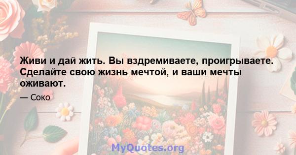 Живи и дай жить. Вы вздремиваете, проигрываете. Сделайте свою жизнь мечтой, и ваши мечты оживают.