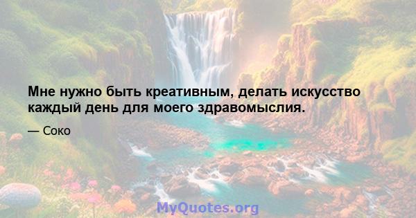 Мне нужно быть креативным, делать искусство каждый день для моего здравомыслия.