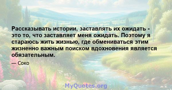 Рассказывать истории, заставлять их ожидать - это то, что заставляет меня ожидать. Поэтому я стараюсь жить жизнью, где обмениваться этим жизненно важным поиском вдохновения является обязательным.