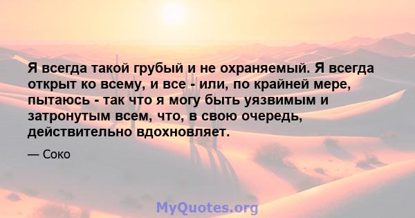 Я всегда такой грубый и не охраняемый. Я всегда открыт ко всему, и все - или, по крайней мере, пытаюсь - так что я могу быть уязвимым и затронутым всем, что, в свою очередь, действительно вдохновляет.