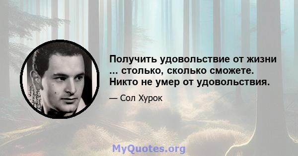 Получить удовольствие от жизни ... столько, сколько сможете. Никто не умер от удовольствия.