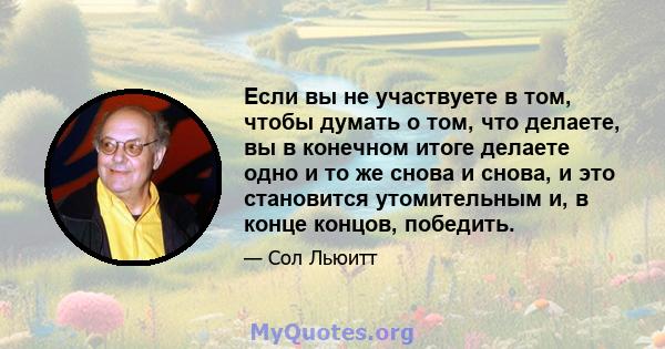 Если вы не участвуете в том, чтобы думать о том, что делаете, вы в конечном итоге делаете одно и то же снова и снова, и это становится утомительным и, в конце концов, победить.