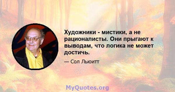 Художники - мистики, а не рационалисты. Они прыгают к выводам, что логика не может достичь.