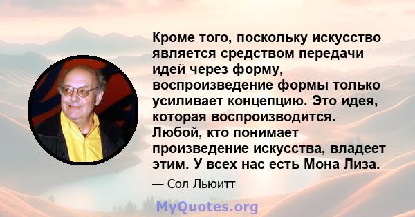 Кроме того, поскольку искусство является средством передачи идей через форму, воспроизведение формы только усиливает концепцию. Это идея, которая воспроизводится. Любой, кто понимает произведение искусства, владеет