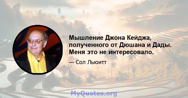 Мышление Джона Кейджа, полученного от Дюшана и Дады. Меня это не интересовало.