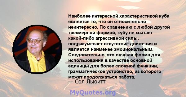 Наиболее интересной характеристикой куба является то, что он относительно неинтересно. По сравнению с любой другой трехмерной формой, кубу не хватает какой-либо агрессивной силы, подразумевает отсутствие движения и