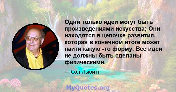 Одни только идеи могут быть произведениями искусства; Они находятся в цепочке развития, которая в конечном итоге может найти какую -то форму. Все идеи не должны быть сделаны физическими.