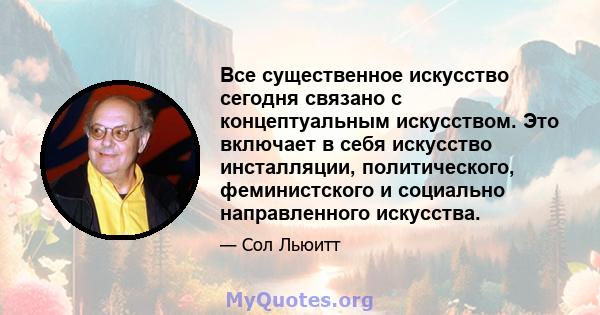 Все существенное искусство сегодня связано с концептуальным искусством. Это включает в себя искусство инсталляции, политического, феминистского и социально направленного искусства.