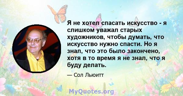 Я не хотел спасать искусство - я слишком уважал старых художников, чтобы думать, что искусство нужно спасти. Но я знал, что это было закончено, хотя в то время я не знал, что я буду делать.