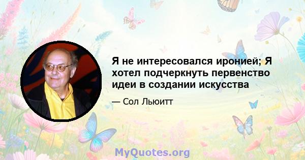 Я не интересовался иронией; Я хотел подчеркнуть первенство идеи в создании искусства