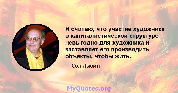 Я считаю, что участие художника в капиталистической структуре невыгодно для художника и заставляет его производить объекты, чтобы жить.