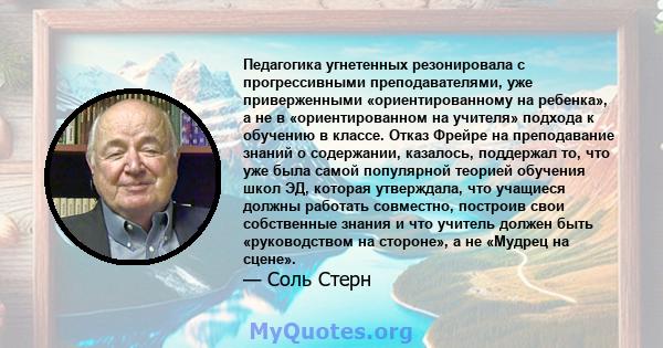 Педагогика угнетенных резонировала с прогрессивными преподавателями, уже приверженными «ориентированному на ребенка», а не в «ориентированном на учителя» подхода к обучению в классе. Отказ Фрейре на преподавание знаний