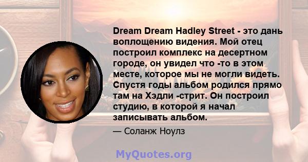 Dream Dream Hadley Street - это дань воплощению видения. Мой отец построил комплекс на десертном городе, он увидел что -то в этом месте, которое мы не могли видеть. Спустя годы альбом родился прямо там на Хэдли -стрит.