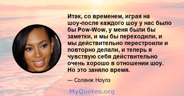 Итак, со временем, играя на шоу-после каждого шоу у нас было бы Pow-Wow, у меня были бы заметки, и мы бы переходили, и мы действительно перестроили и повторно делали, и теперь я чувствую себя действительно очень хорошо