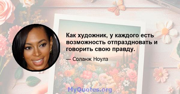 Как художник, у каждого есть возможность отпраздновать и говорить свою правду.