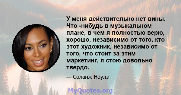 У меня действительно нет вины. Что -нибудь в музыкальном плане, в чем я полностью верю, хорошо, независимо от того, кто этот художник, независимо от того, что стоит за этим маркетинг, я стою довольно твердо.