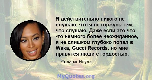 Я действительно никого не слушаю, что я не горжусь тем, что слушаю. Даже если это что -то немного более неожиданное, я не слишком глубоко попал в Waka, Gucci Records, но мне нравятся люди с гордостью.