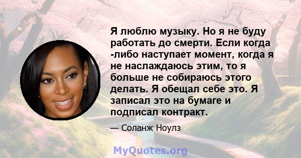 Я люблю музыку. Но я не буду работать до смерти. Если когда -либо наступает момент, когда я не наслаждаюсь этим, то я больше не собираюсь этого делать. Я обещал себе это. Я записал это на бумаге и подписал контракт.