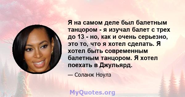 Я на самом деле был балетным танцором - я изучал балет с трех до 13 - но, как и очень серьезно, это то, что я хотел сделать. Я хотел быть современным балетным танцором. Я хотел поехать в Джульярд.